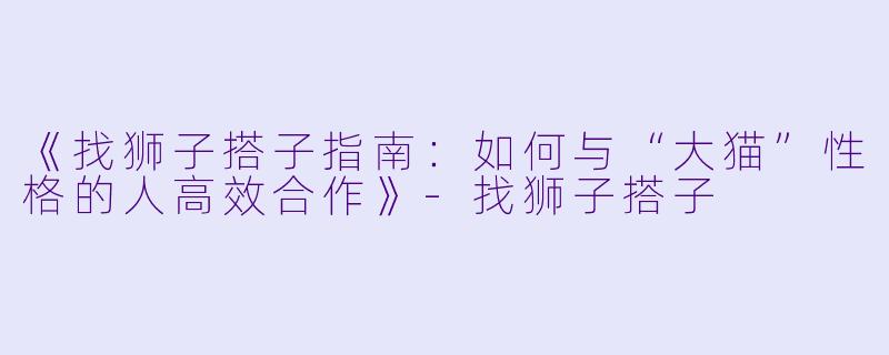 《找狮子搭子指南：如何与“大猫”性格的人高效合作》-找狮子搭子