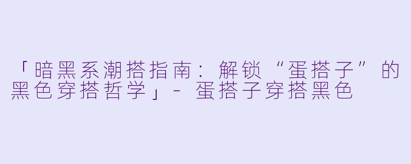 「暗黑系潮搭指南：解锁“蛋搭子”的黑色穿搭哲学」-蛋搭子穿搭黑色