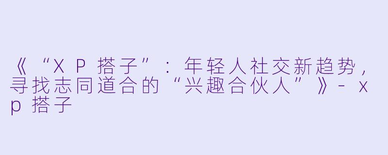 《“XP搭子”：年轻人社交新趋势，寻找志同道合的“兴趣合伙人”》-xp搭子