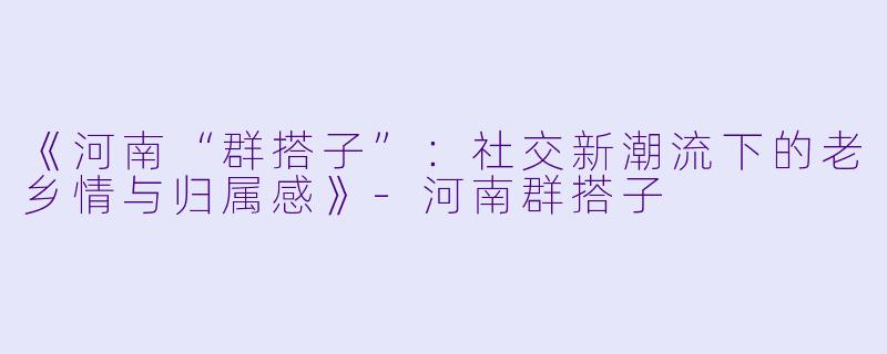 《河南“群搭子”：社交新潮流下的老乡情与归属感》-河南群搭子