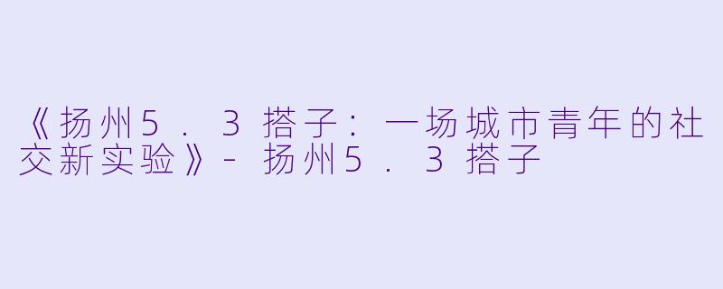 《扬州5.3搭子：一场城市青年的社交新实验》-扬州5.3搭子
