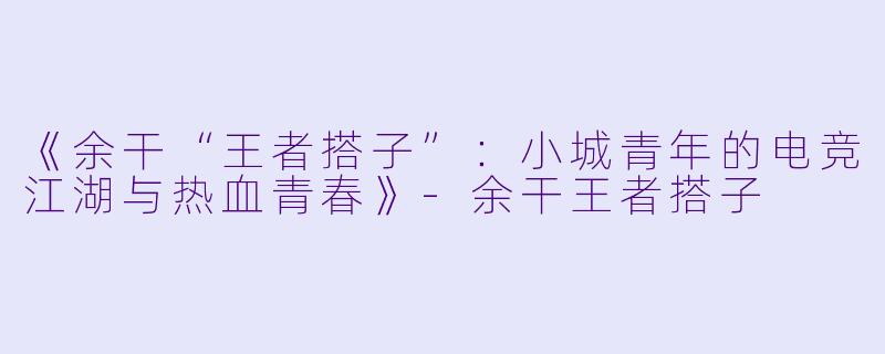 《余干“王者搭子”：小城青年的电竞江湖与热血青春》-余干王者搭子