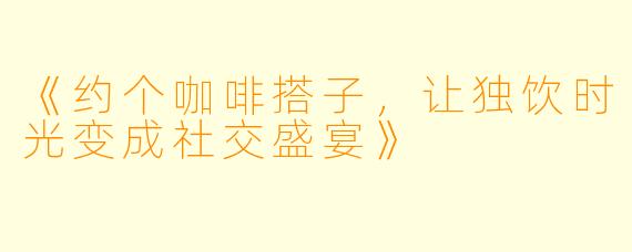 《约个咖啡搭子，让独饮时光变成社交盛宴》