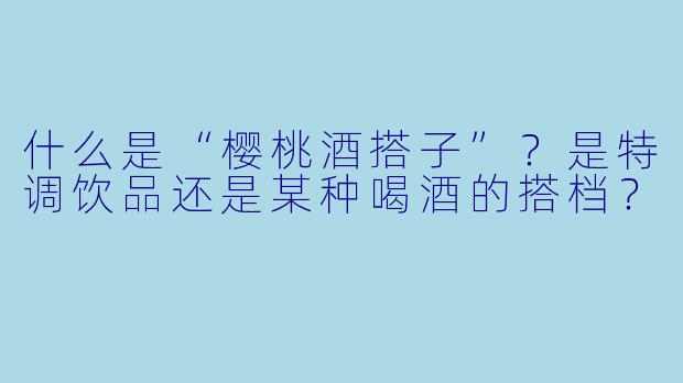 什么是“樱桃酒搭子”？是特调饮品还是某种喝酒的搭档？