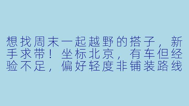 想找周末一起越野的搭子，新手求带！坐标北京，有车但经验不足，偏好轻度非铺装路线，求组队或推荐靠谱俱乐部～