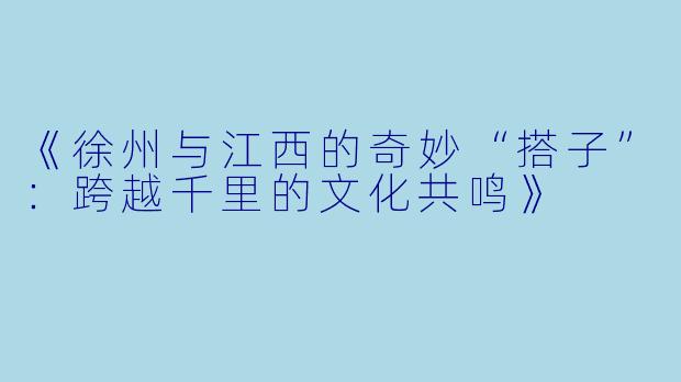 《徐州与江西的奇妙“搭子”：跨越千里的文化共鸣》