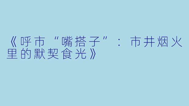 《呼市“嘴搭子”：市井烟火里的默契食光》