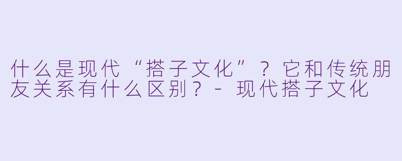 什么是现代“搭子文化”？它和传统朋友关系有什么区别？-现代搭子文化