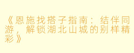 《恩施找搭子指南:结伴同游,解锁湖北山城的别样精彩》