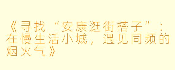 《寻找“安康逛街搭子”：在慢生活小城，遇见同频的烟火气》