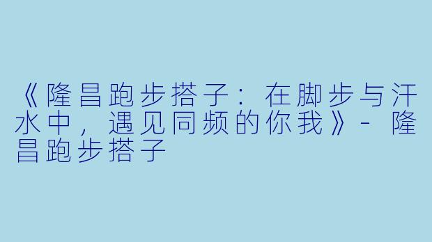 《隆昌跑步搭子：在脚步与汗水中，遇见同频的你我》-隆昌跑步搭子