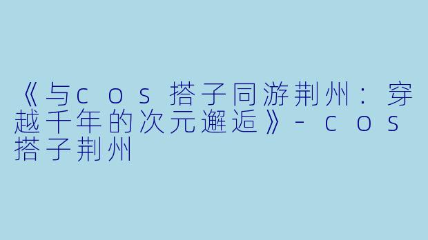 《与cos搭子同游荆州：穿越千年的次元邂逅》-cos搭子荆州
