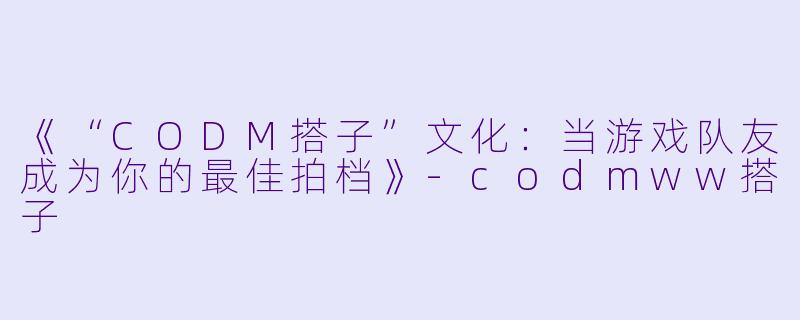 《“CODM搭子”文化：当游戏队友成为你的最佳拍档》-codmww搭子