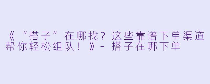 《“搭子”在哪找？这些靠谱下单渠道帮你轻松组队！》-搭子在哪下单