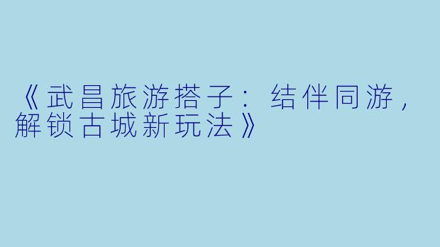 《武昌旅游搭子：结伴同游，解锁古城新玩法》