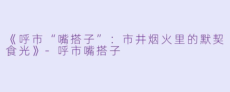 《呼市“嘴搭子”：市井烟火里的默契食光》-呼市嘴搭子