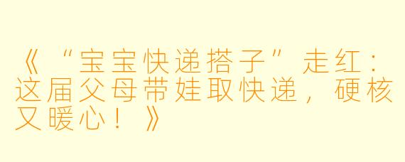 《“宝宝快递搭子”走红：这届父母带娃取快递，硬核又暖心！》