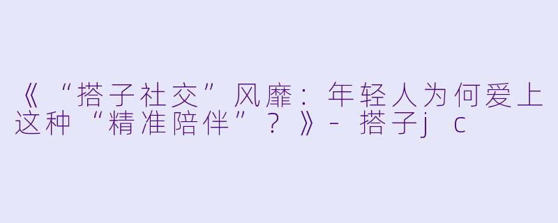 《“搭子社交”风靡：年轻人为何爱上这种“精准陪伴”？》-搭子jc