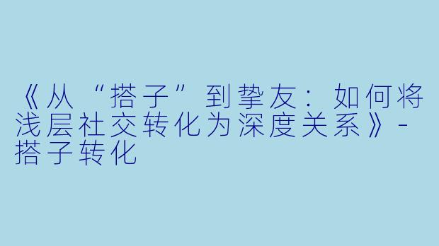 《从“搭子”到挚友:如何将浅层社交转化为深度关系》