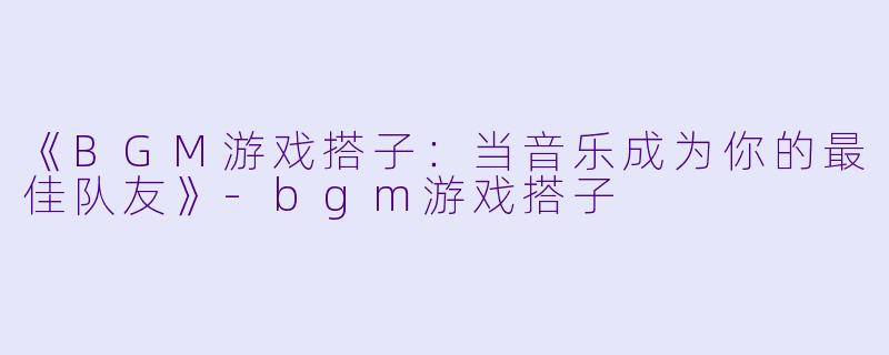 《BGM游戏搭子：当音乐成为你的最佳队友》-bgm游戏搭子