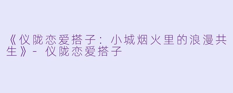 《仪陇恋爱搭子：小城烟火里的浪漫共生》-仪陇恋爱搭子