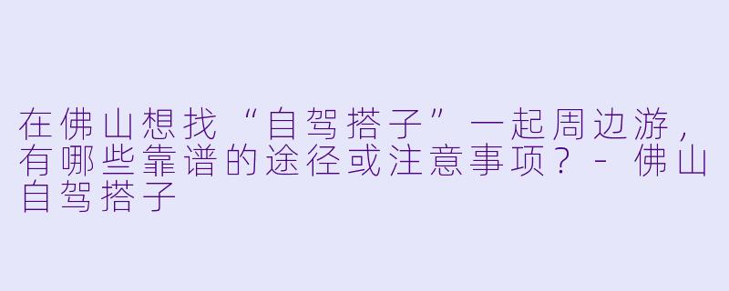 在佛山想找“自驾搭子”一起周边游，有哪些靠谱的途径或注意事项？-佛山自驾搭子