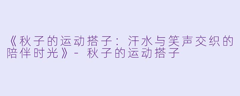 《秋子的运动搭子:汗水与笑声交织的陪伴时光》