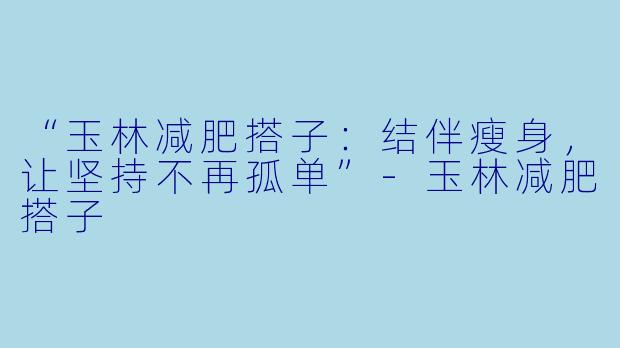 “玉林减肥搭子：结伴瘦身，让坚持不再孤单”-玉林减肥搭子
