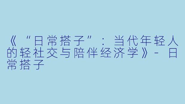 《“日常搭子”：当代年轻人的轻社交与陪伴经济学》-日常搭子