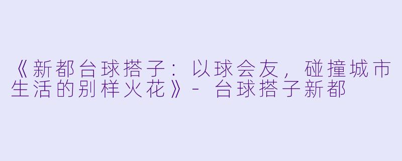 《新都台球搭子：以球会友，碰撞城市生活的别样火花》-台球搭子新都