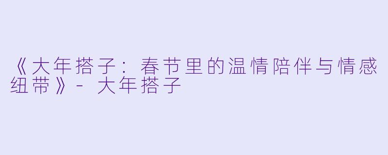 《大年搭子：春节里的温情陪伴与情感纽带》-大年搭子