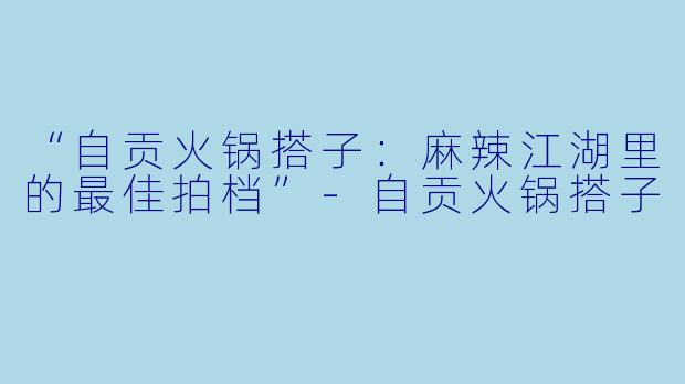 “自贡火锅搭子：麻辣江湖里的最佳拍档”-自贡火锅搭子