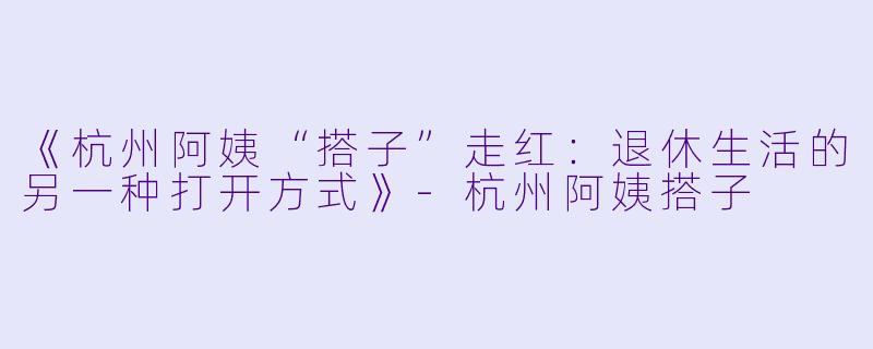 《杭州阿姨“搭子”走红：退休生活的另一种打开方式》-杭州阿姨搭子