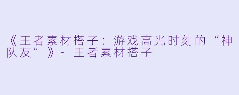 《王者素材搭子：游戏高光时刻的“神队友”》-王者素材搭子