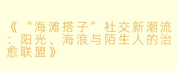 《“海滩搭子”社交新潮流：阳光、海浪与陌生人的治愈联盟》