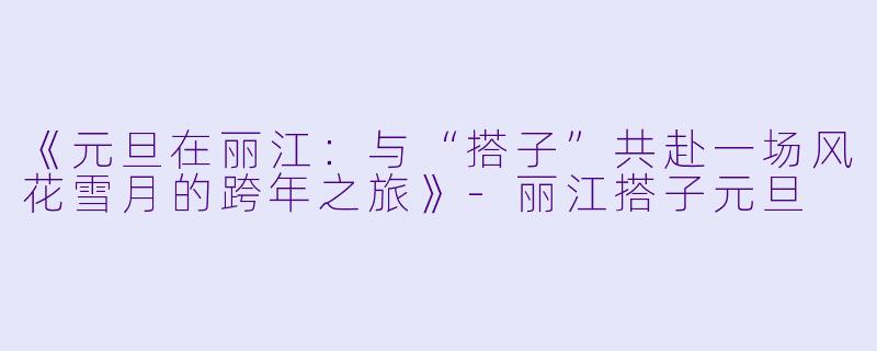 《元旦在丽江：与“搭子”共赴一场风花雪月的跨年之旅》-丽江搭子元旦