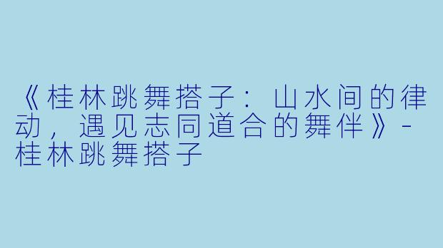 《桂林跳舞搭子：山水间的律动，遇见志同道合的舞伴》-桂林跳舞搭子
