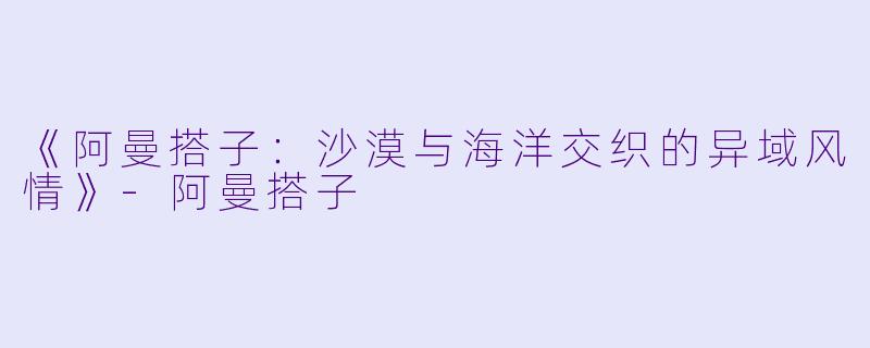 《阿曼搭子：沙漠与海洋交织的异域风情》-阿曼搭子
