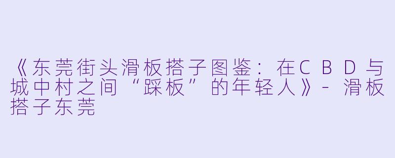 《东莞街头滑板搭子图鉴：在CBD与城中村之间“踩板”的年轻人》-滑板搭子东莞