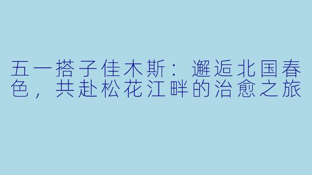五一搭子佳木斯：邂逅北国春色，共赴松花江畔的治愈之旅