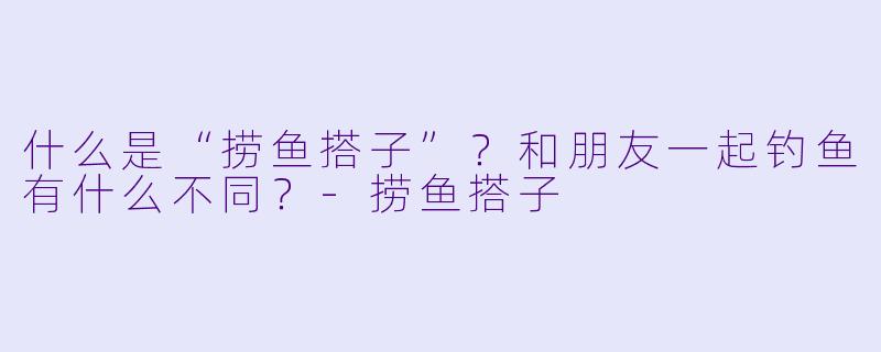 什么是“捞鱼搭子”？和朋友一起钓鱼有什么不同？-捞鱼搭子