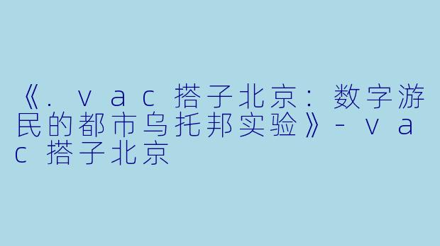 《.vac搭子北京：数字游民的都市乌托邦实验》-vac搭子北京