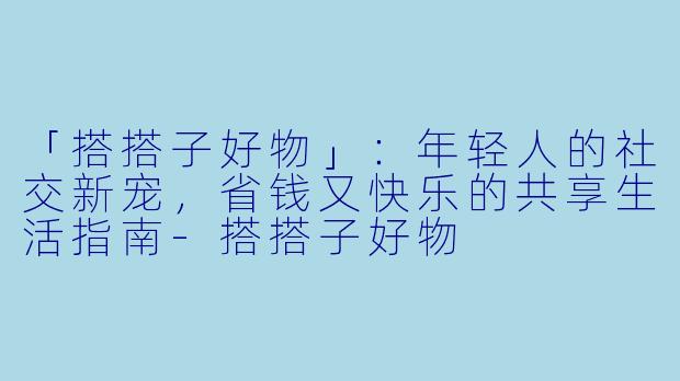 「搭搭子好物」：年轻人的社交新宠，省钱又快乐的共享生活指南-搭搭子好物