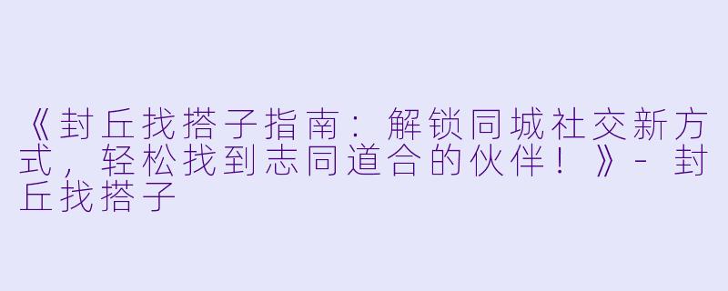 《封丘找搭子指南：解锁同城社交新方式，轻松找到志同道合的伙伴！》-封丘找搭子