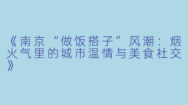 《南京“做饭搭子”风潮：烟火气里的城市温情与美食社交》