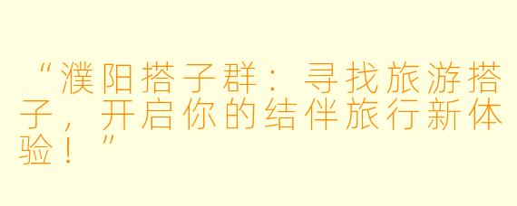 “濮阳搭子群：寻找旅游搭子，开启你的结伴旅行新体验！”