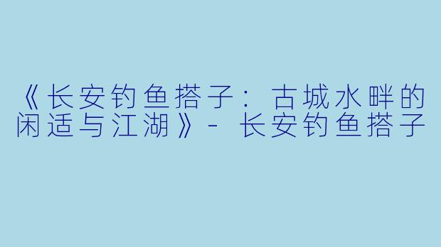 《长安钓鱼搭子：古城水畔的闲适与江湖》-长安钓鱼搭子