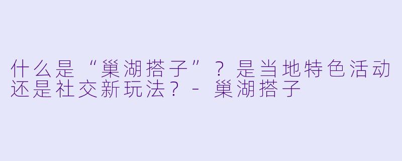 什么是“巢湖搭子”？是当地特色活动还是社交新玩法？-巢湖搭子