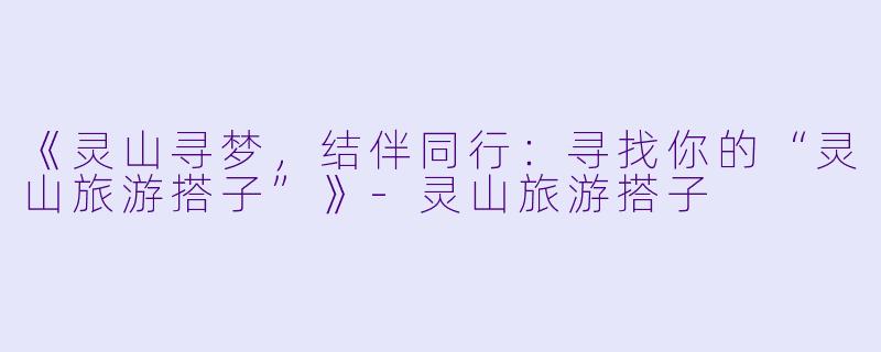 《灵山寻梦，结伴同行：寻找你的“灵山旅游搭子”》-灵山旅游搭子