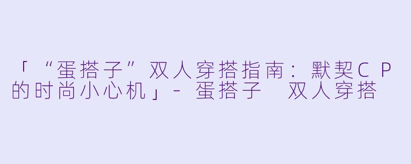 「“蛋搭子”双人穿搭指南：默契CP的时尚小心机」-蛋搭子 双人穿搭